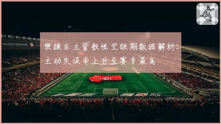 樊振东主管教练空缺期数据解析：主动失误率上升至赛季最高