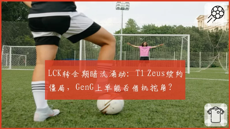 LCK转会期暗流涌动:T1 Zeus续约僵局,GenG上单能否借机挖角?