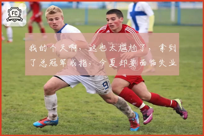 我的个天啊,这也太尴尬了,拿到了总冠军戒指,今夏却要面临失业