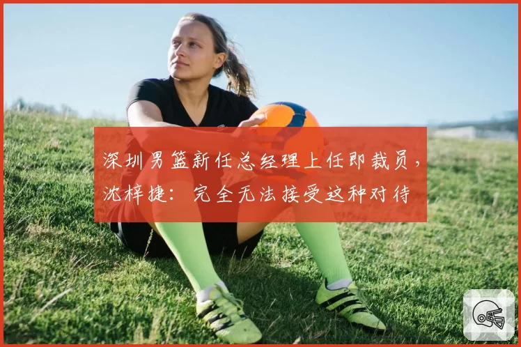 深圳男篮新任总经理上任即裁员,沈梓捷:完全无法接受这种对待