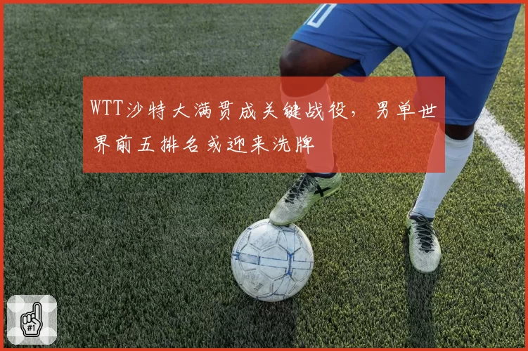 WTT沙特大满贯成关键战役，男单世界前五排名或迎来洗牌