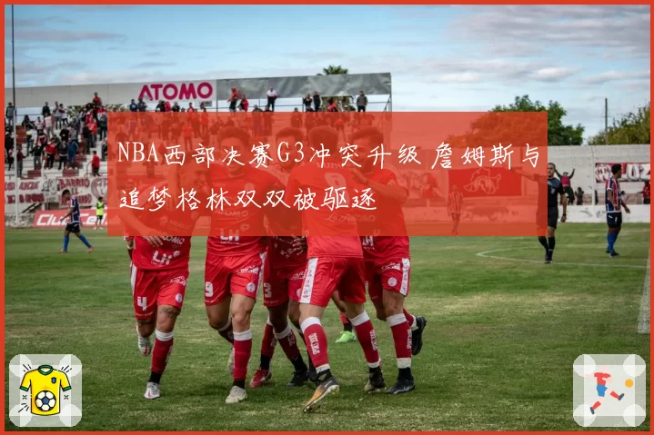NBA西部决赛G3冲突升级 詹姆斯与追梦格林双双被驱逐