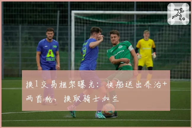 换1交易框架曝光：快船送出乔治+两首轮，换取骑士加兰