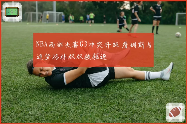 NBA西部决赛G3冲突升级 詹姆斯与追梦格林双双被驱逐