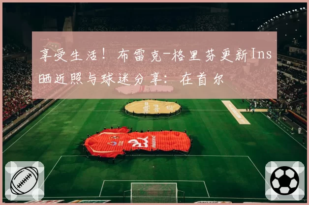 享受生活！布雷克-格里芬更新Ins晒近照与球迷分享：在首尔