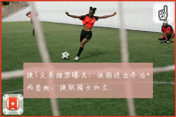换1交易框架曝光：快船送出乔治+两首轮，换取骑士加兰