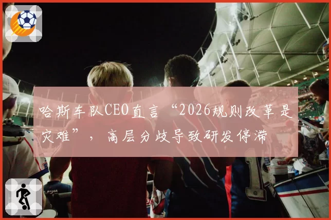 哈斯车队CEO直言“2026规则改革是灾难”，高层分歧导致研发停滞