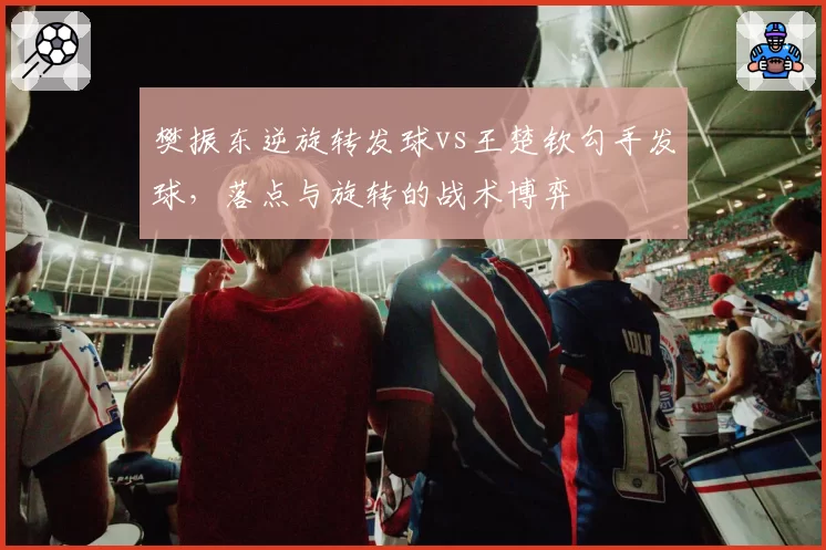 樊振东逆旋转发球vs王楚钦勾手发球,落点与旋转的战术博弈