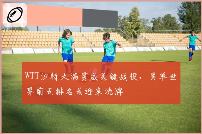 WTT沙特大满贯成关键战役，男单世界前五排名或迎来洗牌