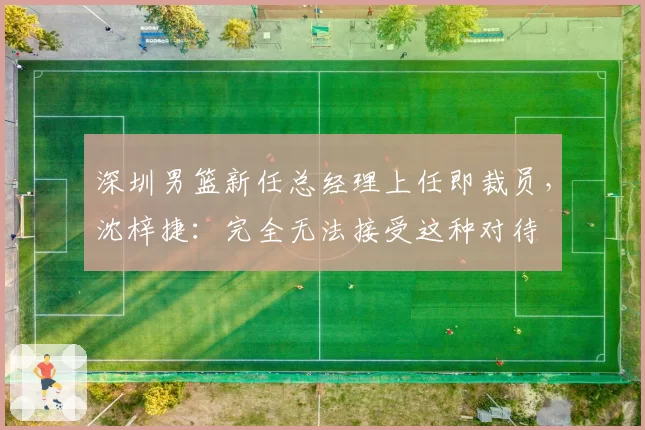 深圳男篮新任总经理上任即裁员,沈梓捷:完全无法接受这种对待