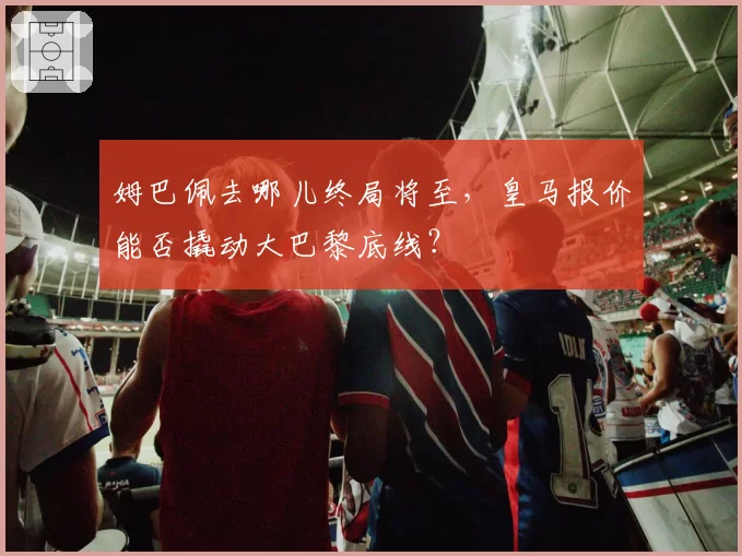 姆巴佩去哪儿终局将至,皇马报价能否撬动大巴黎底线?