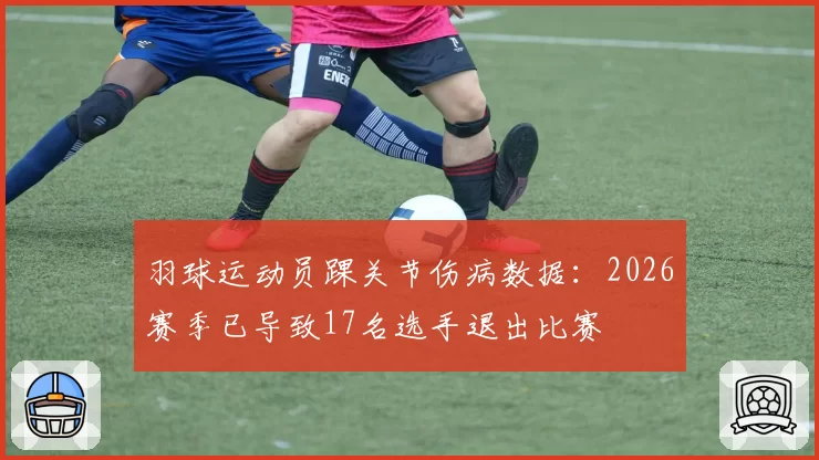 羽球运动员踝关节伤病数据：2026赛季已导致17名选手退出比赛