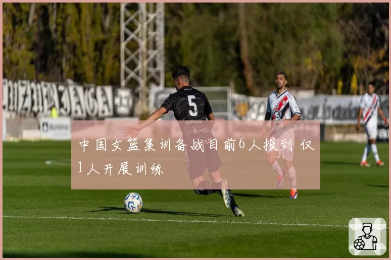 中国女篮集训备战目前6人报到 仅1人开展训练