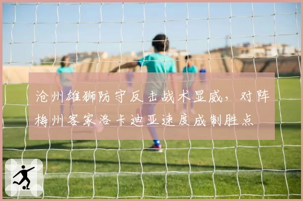 沧州雄狮防守反击战术显威,对阵梅州客家洛卡迪亚速度成制胜点