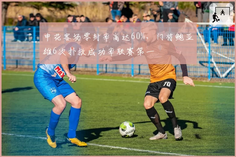 申花客场零封率高达60%，门将鲍亚雄6次扑救成功率联赛第一