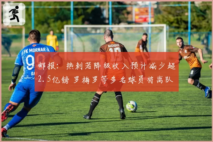 邮报：热刺若降级收入预计减少超2.5亿镑 罗梅罗等多名球员将离队