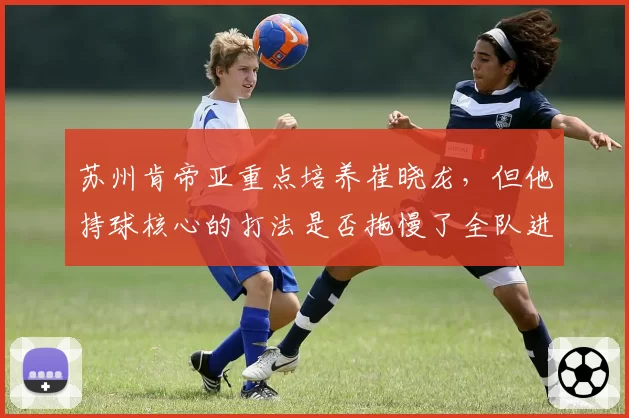 苏州肯帝亚重点培养崔晓龙，但他持球核心的打法是否拖慢了全队进攻节奏？