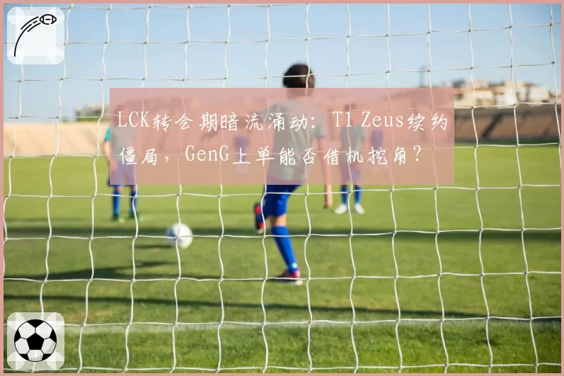 LCK转会期暗流涌动:T1 Zeus续约僵局,GenG上单能否借机挖角?