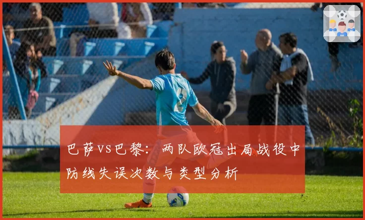 巴萨vs巴黎：两队欧冠出局战役中防线失误次数与类型分析