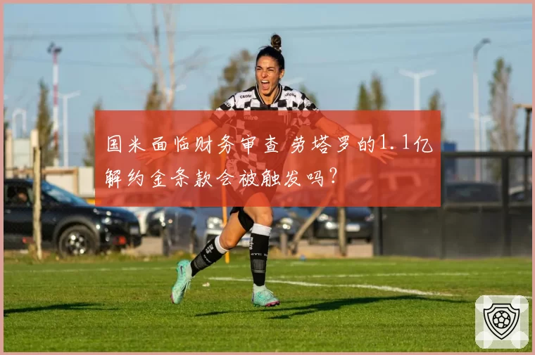国米面临财务审查 劳塔罗的1.1亿解约金条款会被触发吗？