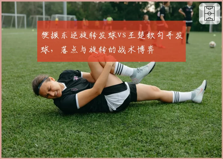 樊振东逆旋转发球vs王楚钦勾手发球,落点与旋转的战术博弈